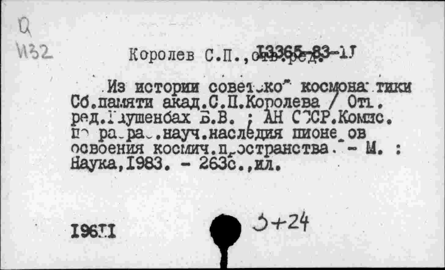 ﻿а
'АЫ Королев С.П. ,
Из истории совет лсоЛ космона' тики Сб.памяти акад.С.П.Королева / Отт. ред.Гаушенбах Б.В. : АН СЭСР.Комзс. гг ра_ра.,науч.наследия пионе ов освоения космич.п-эстранства. - М. : Наука,1983. - 263с.,ил.
196П
